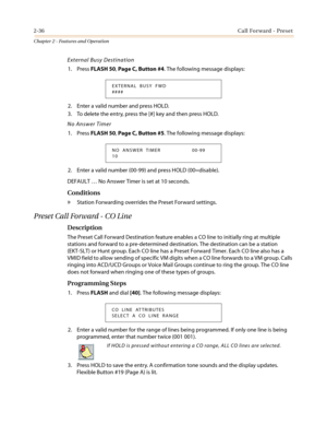 Page 662-36Call Forward - Preset
Chapter 2 - Features and Operation
External Busy Destination
1. PressFLASH 50,Page C, Button #4. The following message displays:
2. Enter a valid number and press HOLD.
3. To delete the entry, press the [#] key and then press HOLD.
No Answer Timer
1. PressFLASH 50,Page C, Button #5. The following message displays:
2. Enter a valid number (00-99) and press HOLD (00=disable).
DEFAULT…No Answer Timer is set at 10 seconds.
Conditions
»Station Forwarding overrides the Preset Forward...