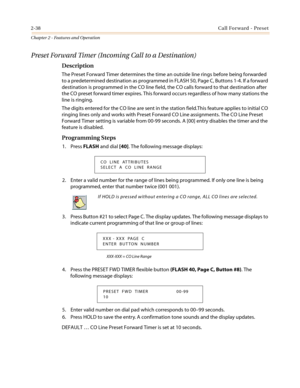 Page 682-38Call Forward - Preset
Chapter 2 - Features and Operation
Preset Forward Timer (Incoming Call to a Destination)
Description
The Preset Forward Timer determines the time an outside line rings before being forwarded
to a predetermined destination as programmed in FLASH 50, Page C, Buttons 1-4. If a forward
destination is programmed in the CO line field, the CO calls forward to that destination after
the CO preset forward timer expires. This forward occurs regardless of how many stations the
line is...