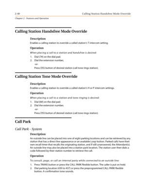 Page 702-40 CallingStationHandsfreeModeOverride
Chapter 2 - Features and Operation
Calling Station Handsfree Mode Override
Description
Enables a calling station to override a called station’s T intercom setting.
Operation
When placing a call to a station and handsfree is desired:
1. Dial [7#] on the dial pad.
2. Dial the extension number,
-or-
Press DSS button of desired station (call tone rings station).
Calling Station Tone Mode Override
Description
Enables a calling station to override a called station’s H...