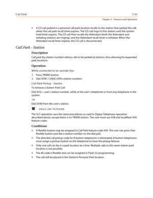 Page 73Call Park2-43
Chapter 2 - Features and Operation
»A CO call parked in a personal call park location recalls to the station that parked the call,
when the call park recall timer expires. The CO call rings to this station until the system
hold timer expires. The CO call then recalls the Attendant (both the Attendant and
initiating stations are ringing), and the Attendant recall timer is initiated. When the
Attendant recall timer expires, the CO call is disconnected.
Call Park - Station
Description
Call...