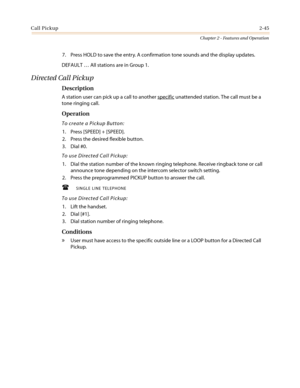 Page 75Call Pickup2-45
Chapter 2 - Features and Operation
7. Press HOLD to save the entry. A confirmation tone sounds and the display updates.
DEFAULT…All stations are in Group 1.
Directed Call Pickup
Description
A station user can pick up a call to another specificunattended station. The call must be a
tone ringing call.
Operation
To create a Pickup Button:
1. Press [SPEED] + [SPEED].
2. Press the desired flexible button.
3. Dial #0.
To use Directed Call Pickup:
1. Dial the station number of the known ringing...