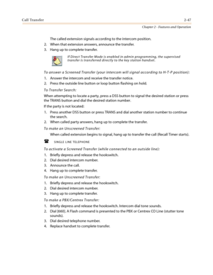 Page 77Call Transfer2-47
Chapter 2 - Features and Operation
The called extension signals according to the intercom position.
2. When that extension answers, announce the transfer.
3. Hang up to complete transfer.
To answer a Screened Transfer (your intercom will signal according to H-T-P position):
1. Answer the intercom and receive the transfer notice.
2. Press the outside line button or loop button flashing on hold.
To Transfer Search:
When attempting to locate a party, press a DSS button to signal the...
