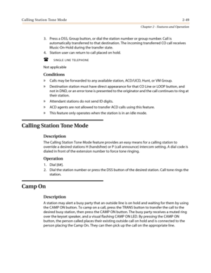 Page 79Calling Station Tone Mode2-49
Chapter 2 - Features and Operation
3. Press a DSS, Group button, or dial the station number or group number. Call is
automatically transferred to that destination. The incoming transferred CO call receives
Music-On-Hold during the transfer state.
4. Station user can return to call placed on hold.
 SINGLE LINE TELEPHONE
Not applicable
Conditions
»Callsmaybeforwardedtoanyavailablestation,ACD/UCD,Hunt,orVMGroup.
»Destination station must have direct appearance for that CO Line...