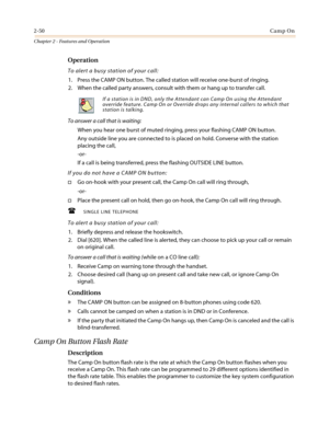 Page 802-50Camp On
Chapter 2 - Features and Operation
Operation
To alert a busy station of your call:
1. Press the CAMP ON button. The called station will receive one-burst of ringing.
2. When the called party answers, consult with them or hang up to transfer call.
To answer a call that is waiting:
When you hear one burst of muted ringing, press your flashing CAMP ON button.
Any outside line you are connected to is placed on hold. Converse with the station
placing the call,
-or-
If a call is being transferred,...