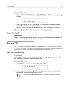 Page 81Centrex/PBX2-51
Chapter 2 - Features and Operation
Programming Steps
1. Press the CAMP ON BTN flexible button(FLASH 07, Button #15). The following message
displays:
2. Enter a valid number (00-28) on the dial pad to correspond to one of the 29 available
options. (Refer toTable 2-13 on page 2-137.)
3. Press HOLD to save the entry. A confirmation tone sounds and the display updates.
DEFAULT…Camp On Button flash rate is set for a Red 120 ipm Flash (12).
Camp On Recall
Description
When a station does not...