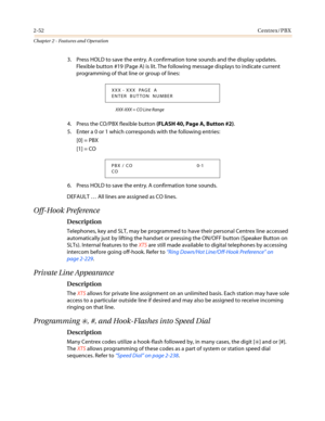 Page 822-52Centrex/PBX
Chapter 2 - Features and Operation
3. Press HOLD to save the entry. A confirmation tone sounds and the display updates.
Flexible button #19 (Page A) is lit. The following message displays to indicate current
programming of that line or group of lines:
XXX-XXX = CO Line Range
4. Press the CO/PBX flexible button(FLASH 40, Page A, Button #2).
5. Enter a 0 or 1 which corresponds with the following entries:
[0] = PBX
[1] = CO
6. Press HOLD to save the entry. A confirmation tone sounds....