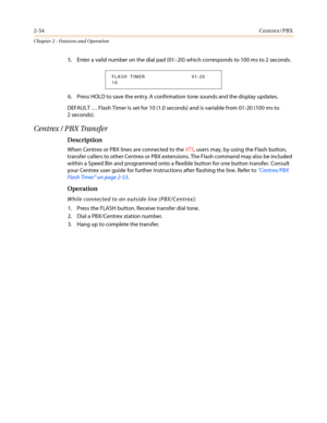 Page 842-54Centrex/PBX
Chapter 2 - Features and Operation
5. Enter a valid number on the dial pad (01–20) which corresponds to 100 ms to 2 seconds.
6. Press HOLD to save the entry. A confirmation tone sounds and the display updates.
DEFAULT…Flash Timer is set for 10 (1.0 seconds) and is variable from 01-20 (100 ms to
2 seconds).
Centrex / PBX Transfer
Description
When Centrex or PBX lines are connected to theXTS, users may, by using the Flash button,
transfer callers to other Centrex or PBX extensions. The...