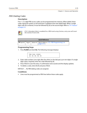 Page 85Centrex/PBX2-55
Chapter 2 - Features and Operation
PBX Dialing Codes
Description
Five 1- or 2-digit PBX access codes can be programmed into memory. When dialed, these
codes signal the system so toll restriction is applied at the next dialed digit. When a single
digit code [9] is entered, it must be followed by [#] as the second digit. Refer to“911 Feature”
on page 2-4.
Programming Steps
1. PressFLASHand dial[12]. The following message displays:
2. Enter valid numbers (one right after the other) on the...