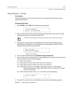 Page 87Class Of Service2-57
Chapter 2 - Features and Operation
Class of Service - CO Line
Description
Through assignments of a CO Line Class of Service, the assigned CO line interacts with a
station Class of Service.
Programming Steps
1. PressFLASHand dial[40]. The following message displays:
2. Enter a valid number for the range of lines being programmed. If only one line is being
programmed, enter that number twice (001 001).
3. Press HOLD to save the entry. A confirmation tone sounds and the display...