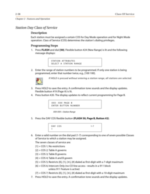 Page 882-58Class Of Service
Chapter 2 - Features and Operation
Station Day Class of Service
Description
Each station must be assigned a certain COS for Day Mode operation and for Night Mode
operation. Class of Service (COS) determines the station’s dialing privileges.
Programming Steps
1. PressFLASHand dial[50]. Flexible button #24 (New Range) is lit and the following
message displays:
2. Enter the range of station numbers to be programmed. If only one station is being
programmed, enter that number twice, e.g.,...