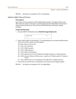 Page 89Class Of Service2-59
Chapter 2 - Features and Operation
DEFAULT…All stations are assigned a COS 1 for Day Mode.
Station Night Class of Service
Description
Each station must be assigned a COS for Night Mode operation. The Night COS goes into
affect when the system is manually or automatically placed into Night Mode. This prevents
misuse of phones after hours. Class of Service (COS) determines the station’s dialing
privileges.
Programming Steps
1. Press the NIGHT COS flexible button(FLASH 50, Page B,...