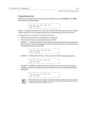 Page 91CO Flexible Port Assignment2-61
Chapter 2 - Features and Operation
Programming Steps
If the CO Line numbers need to be relocated to different ports, pressFLASHand dial[42].
The following message displays:
Buttons 1 through 18 indicate Ports 1 through 144. When the relocation program is initially
entered, Button #1 is lit to indicate that the user is programming the CO Line numbers.
To change the CO Line number assigned to any port:
1. Dial the position number on the display (01 through 08).
2. Then dial...