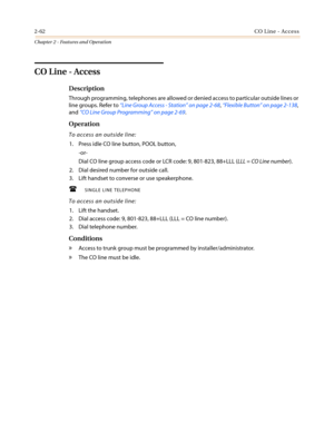 Page 922-62CO Line - Access
Chapter 2 - Features and Operation
CO Line - Access
Description
Through programming, telephones are allowed or denied access to particular outside lines or
line groups. Refer to“Line Group Access - Station”on page 2-68,“Flexible Button”on page 2-138,
and“CO Line Group Programming”on page 2-69.
Operation
To access an outside line:
1. Press idle CO line button, POOL button,
-or-
Dial CO line group access code or LCR code: 9, 801-823, 88+LLL (LLL = CO Line number).
2. Dial desired...