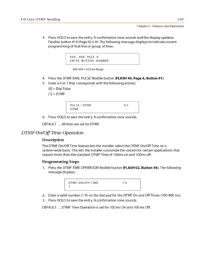 Page 97CO Line DTMF Sending2-67
Chapter 2 - Features and Operation
3. Press HOLD to save the entry. A confirmation tone sounds and the display updates.
Flexible button #19 (Page A) is lit. The following message displays to indicate current
programming of that line or group of lines:
XXX-XXX = CO Line Range
4. Press the DTMF/DIAL PULSE flexible button(FLASH 40, Page A, Button #1).
5. Enter a 0 or 1 that corresponds with the following entries:
[0] = Dial Pulse
[1] = DTMF
6. Press HOLD to save the entry. A...