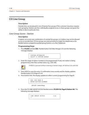 Page 982-68CO Line Group
Chapter 2 - Features and Operation
CO Line Group
Description
Outside lines can be placed in one of twenty-four groups if the customers business requires
such grouping. Stations are then individually assigned access to these groups and given the
ability to dial on particular lines.
Line Group Access - Station
Description
A station can access any combination of outside line groups, or a station may not be allowed
access to outside lines. CO line groups are used primarily by single line...