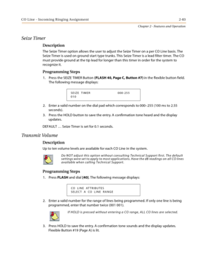 Page 111CO Line - Incoming Ringing Assignment 2-83
Chapter 2 - Features and Operation
Seize Timer
Description
The Seize Timer option allows the user to adjust the Seize Timer on a per CO Line basis. The 
Seize Timer is used on ground start type trunks. This Seize Timer is a lead filter timer. The CO 
must provide ground at the tip lead for longer than this timer in order for the system to 
recognize it.
Programming Steps
1. Press the SEIZE TIMER Button (FLASH 40, Page C, Button #7) in the flexible button field....