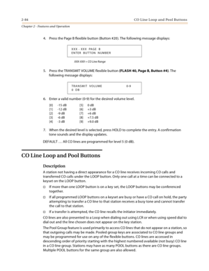 Page 1122-84 CO  L in e L oop  a n d  Po ol B ut ton s
Chapter 2 - Features and Operation
4. Press the Page B flexible button (Button #20). The following message displays:
XXX-XXX = CO Line Range
5. Press the TRANSMIT VOLUME flexible button (FLASH 40, Page B, Button #4). The 
following message displays:
6. Enter a valid number (0-9) for the desired volume level.
7. When the desired level is selected, press HOLD to complete the entry. A confirmation 
tone sounds and the display updates.
DEFAULT … All CO lines are...