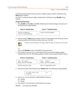 Page 113C O L in e Loo p a n d  Po ol Bu tto ns 2-85
Chapter 2 - Features and Operation
Use Flash 50 programming when you want to modify a range of stations’ attributes using 
fixed station numbers.
Use Flash 51 programming to modify a single station’s attributes using a flexible station 
number.
Programming Steps
1. Press FLASH and dial [50] or dial [51]. Flexible button #24 (New Range) is lit and one of 
the following messages displays:
2. Enter the range of fixed station numbers (100-351) to be programmed. If...