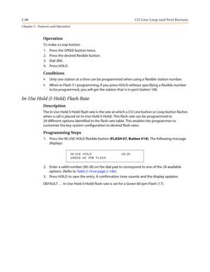 Page 1142-86 CO  L in e L oop  a n d  Po ol B ut ton s
Chapter 2 - Features and Operation
Operation
To make a Loop button:
1. Press the SPEED button twice.
2. Press the desired flexible button.
3. Dial [89].
4. Press HOLD.
Conditions
» Only one station at a time can be programmed when using a flexible station number.
» When in Flash 51 programming, if you press HOLD without specifying a flexible number 
to be programmed, you will get the station that is in port/station 100.
In-Use Hold (I-Hold) Flash Rate...