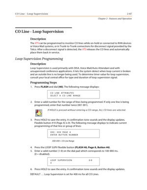 Page 115CO Line - Loop Supervision2-87
Chapter 2 - Features and Operation
CO Line - Loop Supervision
Description
The XTS can be programmed to monitor CO lines while on-hold or connected to RAN devices 
or Voice Mail systems, or in Trunk-to-Trunk connections for disconnect signal provided by the 
Telco. After a disconnect signal is detected, the XTS releases the CO lines and automatically 
place them back in service.
Loop Supervision Programming
Description
Loop Supervision is used primarily with DISA, Voice...