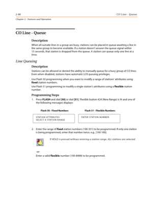 Page 1162-88CO Line - Queue
Chapter 2 - Features and Operation
CO Line - Queue
Description
When all outside lines in a group are busy, stations can be placed in queue awaiting a line in 
the same group to become available. If a station doesn’t answer the queue signal within 
15 seconds, that station is dropped from the queue. A station can queue only one line at a 
time.
Line Queuing
Description
Stations can be allowed or denied the ability to manually queue for a busy group of CO lines. 
Even when disabled,...