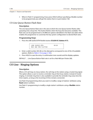 Page 1182-90CO Line - Ringing Options
Chapter 2 - Features and Operation
» When in Flash 51 programming, if you press HOLD without specifying a flexible number 
to be programmed, you will get the station that is in port/station 100.
CO Line Queue Button Flash Rate
Description
The Line Queue Button flash rate is the rate at which the Line Queue button flashes after 
queueing onto a busy line. This button flashes when the busy line becomes available. This 
flash rate can be programmed to 29 different options...