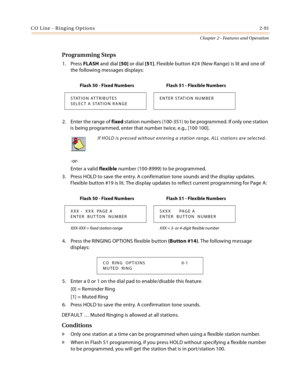 Page 119CO Line - Ringing Options2-91
Chapter 2 - Features and Operation
Programming Steps
1. Press FLASH and dial [50] or dial [51]. Flexible button #24 (New Range) is lit and one of 
the following messages displays:
2. Enter the range of fixed station numbers (100-351) to be programmed. If only one station 
is being programmed, enter that number twice, e.g., [100 100].
-or-
Enter a valid flexible number (100-8999) to be programmed.
3. Press HOLD to save the entry. A confirmation tone sounds and the display...