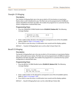 Page 1202-92CO Line - Ringing Options
Chapter 2 - Features and Operation
Transfer CO Ringing
Description
The Transfer CO Ringing flash rate is the rate at which a CO Line button or Loop button 
flashes when a call is transferred to you. This flash rate can be programmed to 29 different 
options identified in the flash rate table. This enables the programmer to customize the key 
system configuration to desired flash rates.
Programming Steps
1. Press the TRANSFER CO RING flexible button (FLASH 07, Button #9). The...