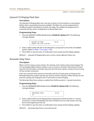 Page 121CO Line - Ringing Options2-93
Chapter 2 - Features and Operation
Queued CO Ringing Flash Rate
Description
The Queued CO Ringing flash rate is the rate at which a CO Line button or Loop button 
flashes when a queued line becomes available. This flash rate can be programmed to 
29 different options identified in the flash rate table. This enables the programmer to 
customize the key system configuration to desired flash rates.
Programming Steps
1. Press the QUEUED CO RING flexible button (FLASH 07, Button...