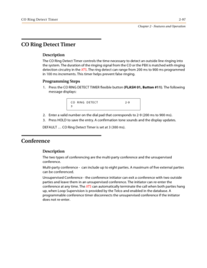 Page 125CO Ring Detect Timer2-97
Chapter 2 - Features and Operation
CO Ring Detect Timer
Description
The CO Ring Detect Timer controls the time necessary to detect an outside line ringing into 
the system. The duration of the ringing signal from the CO or the PBX is matched with ringing 
detection circuitry in the XTS. The ring detect can range from 200 ms to 900 ms programmed 
in 100 ms increments. This timer helps prevent false ringing.
Programming Steps
1. Press the CO RING DETECT TIMER flexible button (FLASH...