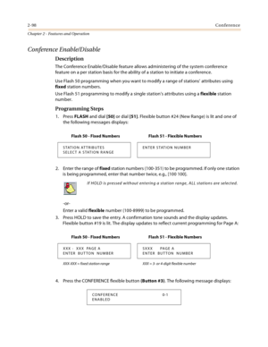 Page 1262-98Conference
Chapter 2 - Features and Operation
Conference Enable/Disable
Description
The Conference Enable/Disable feature allows administering of the system conference 
feature on a per station basis for the ability of a station to initiate a conference.
Use Flash 50 programming when you want to modify a range of stations’ attributes using 
fixed station numbers.
Use Flash 51 programming to modify a single station’s attributes using a flexible station 
number.
Programming Steps
1. Press FLASH and...