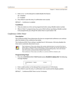 Page 127Conference2-99
Chapter 2 - Features and Operation
5. Enter a 0 or 1 on the dial pad to enable/disable this feature.
[0] = Disabled
[1] = Enabled
6. Press HOLD to save the entry. A confirmation tone sounds.
DEFAULT … Conference is enabled.
Conditions
» Only one station at a time can be programmed when using a flexible station number.
» When in Flash 51 programming, if you press HOLD without specifying a flexible number 
to be programmed, you will get the station that is in port/station 100.
Conference /...