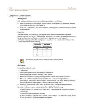 Page 1282-100Conference
Chapter 2 - Features and Operation
Conference Combinations
Description
Only stations that have conference enabled can institute a conference.
Add-On Conference -- Up to eight internal parties can engage in a conference, or seven 
internal parties with one external party.
Multi-Line Conference -- One internal station can engage in a conference with up to four 
outside parties.
Capacities
The total number of conferences that can be conducted simultaneously system-wide 
depends upon...