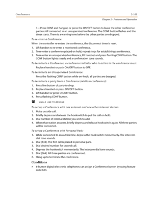 Page 129Conference2-101
Chapter 2 - Features and Operation
3 -- Press CONF and hang up or press the ON/OFF button to leave the other conference 
parties still connected in an unsupervised conference. The CONF button flashes and the 
timer starts. There is a warning tone before the other parties are dropped.
To re-enter a Conference:
When the controller re-enters the conference, the disconnect timer is reset.
1. Lift handset to re-enter a monitored conference.
2. To re-enter a conference placed on hold, repeat...