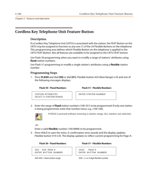 Page 1302-102 Co rd l e ss Key Te le ph o ne  Un it  Fea tu re  But to n
Chapter 2 - Features and Operation
Cordless Key Telephone Unit Feature Button
Description
If a Cordless Key Telephone Unit (CKTU) is associated with the station, the FEAT Button on the 
CKTU may be assigned to function as any one (1) of the 24 Flexible Buttons on the telephone. 
This programming area defines which Flexible Button on the telephone is applied to the 
CKTU FEAT Button. Not all features are available to be assigned to the CKTU...