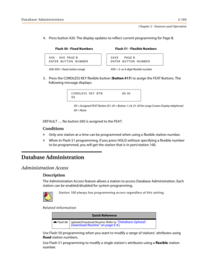 Page 131Database Administration2-103
Chapter 2 - Features and Operation
4. Press button #20. The display updates to reflect current programming for Page B.
5. Press the CORDLESS KEY flexible button (Button #17) to assign the FEAT Buttons. The 
following message displays:
XX = Assigned FEAT Button (01-24 = Button 1-24, 01-30 for Large Screen Display telephone)
00 = None
DEFAULT … No button (00) is assigned to the FEAT.
Conditions
» Only one station at a time can be programmed when using a flexible station...