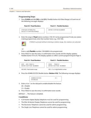 Page 1322-104Database Administration
Chapter 2 - Features and Operation
Programming Steps
1. Press FLASH and dial [50] or dial [51]. Flexible button #24 (New Range) is lit and one of 
the following messages displays:
2. Enter the range of fixed station numbers (100-351) to be programmed. If only one station 
is being programmed, enter that number twice, e.g., [100 100].
-or-
Enter a valid flexible number (100-8999) to be programmed.
3. Press HOLD to save the entry. A confirmation tone sounds and the display...