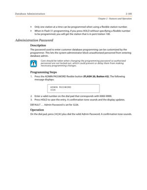 Page 133Database Administration2-105
Chapter 2 - Features and Operation
» Only one station at a time can be programmed when using a flexible station number.
» When in Flash 51 programming, if you press HOLD without specifying a flexible number 
to be programmed, you will get the station that is in port/station 100.
Administration Password
Description
The password used to enter customer database programming can be customized by the 
programmer. This lets the system administrator block unauthorized personnel from...