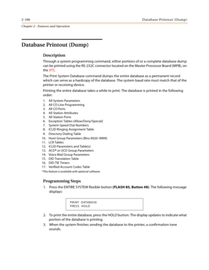 Page 1342-106Database Printout (Dump)
Chapter 2 - Features and Operation
Database Printout (Dump)
Description
Through a system programming command, either portions of or a complete database dump 
can be printed using the RS-232C connector located on the Master Processor Board (MPB), on 
the XTS.
The Print System Database command dumps the entire database as a permanent record 
which can serve as a hardcopy of the database. The system baud rate must match that of the 
printer or receiving device.
Printing the...