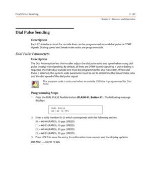 Page 135Dial Pulse Sending2-107
Chapter 2 - Features and Operation
Dial Pulse Sending
Description
Each CO interface circuit for outside lines can be programmed to send dial pulse or DTMF 
signals. Dialing speed and break/make ratios are programmable.
Dial Pulse Parameters
Description
The Dial Pulse option lets the installer adjust the dial pulse ratio and speed when using dial 
pulse (rotary) type signaling. By default, all lines are DTMF (tone) signaling. If pulse dialing is 
required, the individual outside...