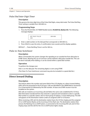 Page 1362-108Direct Inward Dialing
Chapter 2 - Features and Operation
Pulse Dial Inter-Digit Timer
Description
This governs the inter-digit time of the Pulse Dial Digits, rotary dial mode. The Pulse Dial Ring 
Timer setting is variable from 300-600 ms.
Programming Steps
1. Press the PULSE DIAL I/D TIMER flexible button (FLASH 02, Button #5). The following 
message displays:
2. Enter a valid number on the dial pad that corresponds to 300-600 ms.
3. Press HOLD to save the entry. A confirmation tone sounds and the...