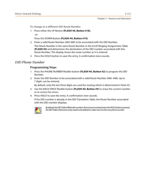 Page 139Direct Inward Dialing2-111
Chapter 2 - Features and Operation
To change to a different DID Route Number:
1. Press either the UP Button (FLASH 44, Button #18),
-or-
Press the DOWN Button (FLASH 44, Button #19).
2. Enter a valid Route Number (000-499) to be associated with the DID Number.
This Route Number is the same Route Number in the ICLID Ringing Assignments Table 
(FLASH 43) and determines the destination of the DID number associated with this 
Route Number. The display shows the route number as it...