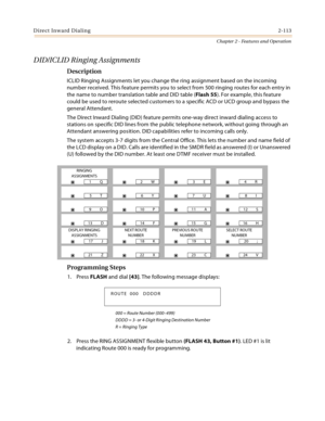 Page 141Direct Inward Dialing2-113
Chapter 2 - Features and Operation
DID/ICLID Ringing Assignments
Description
ICLID Ringing Assignments let you change the ring assignment based on the incoming 
number received. This feature permits you to select from 500 ringing routes for each entry in 
the name to number translation table and DID table (Flash 55). For example, this feature 
could be used to reroute selected customers to a specific ACD or UCD group and bypass the 
general Attendant.
The Direct Inward Dialing...