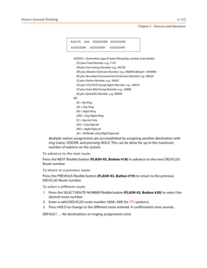 Page 143Direct Inward Dialing2-115
Chapter 2 - Features and Operation
XDDDD = Destination type ID letter fllowed by number to be dialed:
     [F]] plus Fixed Number, e.g., F102
     [H] plus Hunt Group Number, e.g., H6700
     [M] plus Modem Extension Number, e.g., M6099 (default = M499N)
     [R] plus Recorded Announcement Extension Number, e.g., R6020
     [S] plus Station Number, e.g., S6002
     [U] plus UCD/ACD Group/Agent Number, e.g., U6034
     [V] plus Voice Mail Group Number, e.g., V6899
     [B] plus...