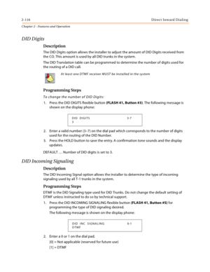 Page 1442-116Direct Inward Dialing
Chapter 2 - Features and Operation
DID Digits
Description
The DID Digits option allows the installer to adjust the amount of DID Digits received from 
the CO. This amount is used by all DID trunks in the system.
The DID Translation table can be programmed to determine the number of digits used for 
the routing of a DID call.
Programming Steps
To change the number of DID Digits:
1. Press the DID DIGITS flexible button (FLASH 41, Button #3). The following message is 
shown on the...