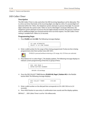 Page 1462-118Direct Inward Dialing
Chapter 2 - Features and Operation
DID Collect Timer
Description
The DID Collect Timer is only used when the DID Incoming Signaling is set for dial pulse. This 
is a time-out timer that looks at the incoming digits one digit at a time. If a second digit isn’t 
detected within the 150ms, the telephone system attempts to process that digit. If a second 
digit is detected, the system waits 150ms to see if a third digit is received. Otherwise, the 
telephone system attempts to...