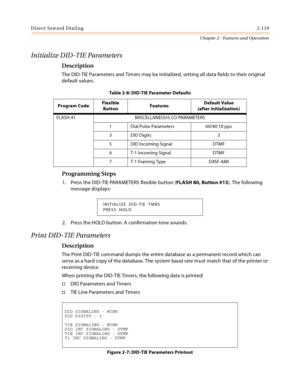 Page 147Direct Inward Dialing2-119
Chapter 2 - Features and Operation
Initialize DID-TIE Parameters
Description
The DID-TIE Parameters and Timers may be initialized, setting all data fields to their original 
default values.
Programming Steps
1. Press the DID-TIE PARAMETERS flexible button (FLASH 80, Button #13). The following 
message displays:
2. Press the HOLD button. A confirmation tone sounds.
Print DID-TIE Parameters
Description
The Print DID-TIE command dumps the entire database as a permanent record...