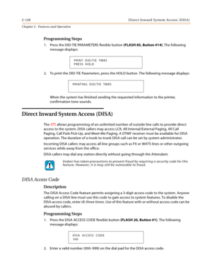 Page 1482-120 D ire c t In w a rd  Syste m Ac c ess  (D IS A )
Chapter 2 - Features and Operation
Programming Steps
1. Press the DID-TIE PARAMETERS flexible button (FLASH 85, Button #14). The following 
message displays:
2. To print the DID-TIE Parameters, press the HOLD button. The following message displays:
When the system has finished sending the requested information to the printer, 
confirmation tone sounds.
Direct Inward System Access (DISA)
The XTS allows programming of an unlimited number of outside...