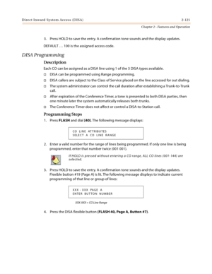 Page 149Direct Inward System Access (DISA) 2-121
Chapter 2 - Features and Operation
3. Press HOLD to save the entry. A confirmation tone sounds and the display updates.
DEFAULT … 100 is the assigned access code.
DISA Programming
Description
Each CO can be assigned as a DISA line using 1 of the 5 DISA types available.
DISA can be programmed using Range programming.
DISA callers are subject to the Class of Service placed on the line accessed for out dialing.
The system administrator can control the call...