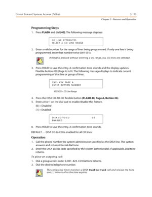 Page 151Direct Inward System Access (DISA) 2-123
Chapter 2 - Features and Operation
Programming Steps
1. Press FLASH and dial [40]. The following message displays:
2. Enter a valid number for the range of lines being programmed. If only one line is being 
programmed, enter that number twice (001 001).
3. Press HOLD to save the entry. A confirmation tone sounds and the display updates. 
Flexible button #19 (Page A) is lit. The following message displays to indicate current 
programming of that line or group of...